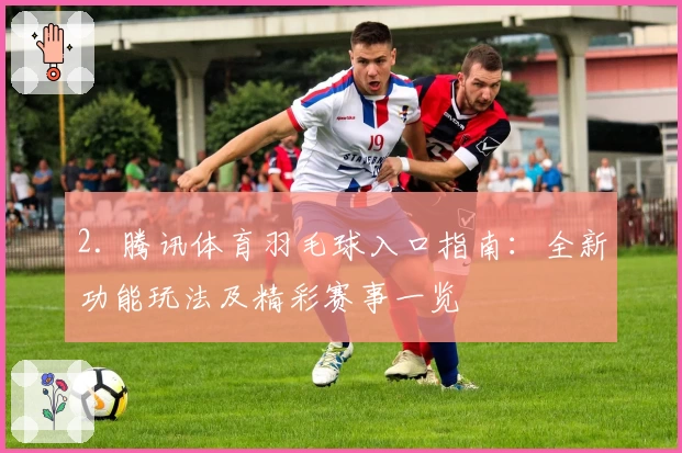 2. 腾讯体育羽毛球入口指南：全新功能玩法及精彩赛事一览