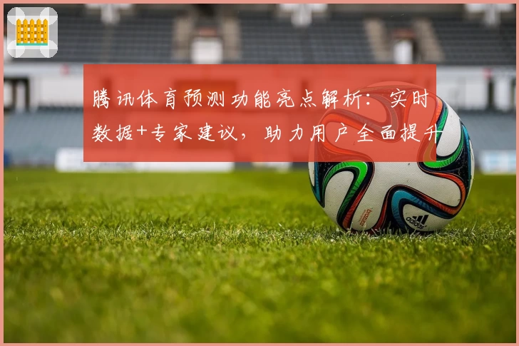 腾讯体育预测功能亮点解析:实时数据+专家建议,助力用户全面提升观赛体验