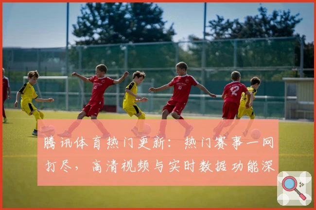 腾讯体育热门更新：热门赛事一网打尽，高清视频与实时数据功能深度测评体验
