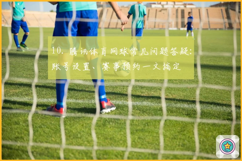 10. 腾讯体育网球常见问题答疑：账号设置、赛事预约一文搞定