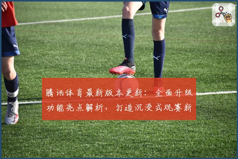腾讯体育最新版本更新：全面升级功能亮点解析，打造沉浸式观赛新体验