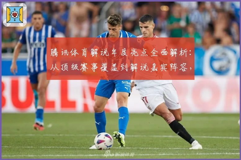 腾讯体育解说年度亮点全面解析:从顶级赛事覆盖到解说嘉宾阵容,你想知道的都在这里