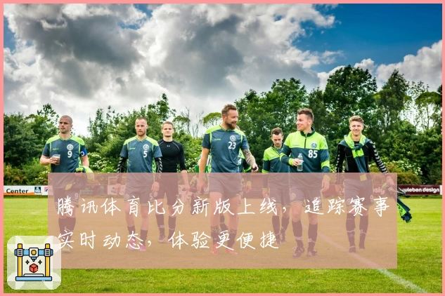 腾讯体育比分新版上线，追踪赛事实时动态，体验更便捷