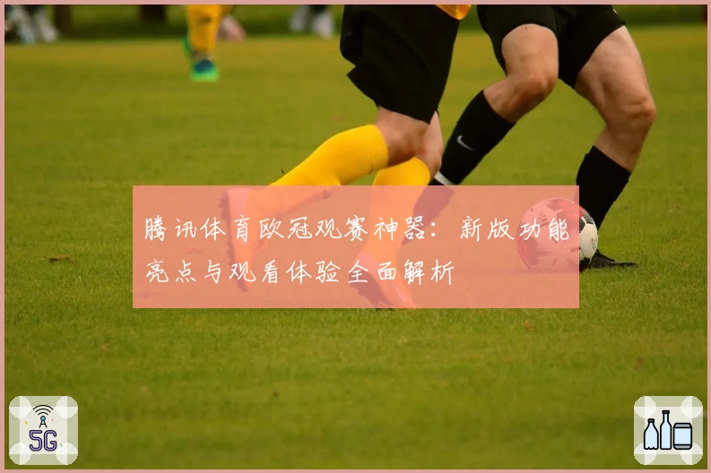 腾讯体育欧冠观赛神器：新版功能亮点与观看体验全面解析