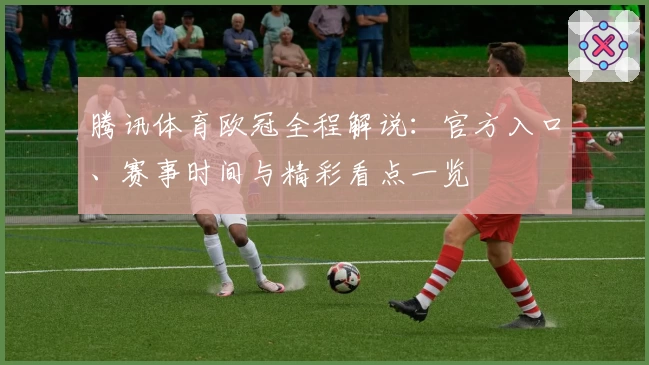 腾讯体育欧冠全程解说：官方入口、赛事时间与精彩看点一览
