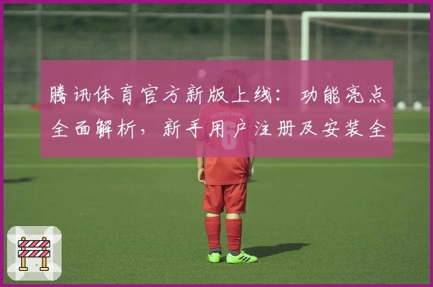 腾讯体育官方新版上线：功能亮点全面解析，新手用户注册及安装全攻略