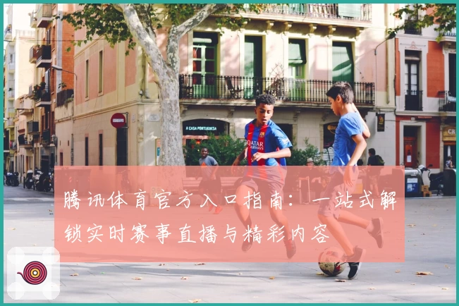 腾讯体育官方入口指南：一站式解锁实时赛事直播与精彩内容
