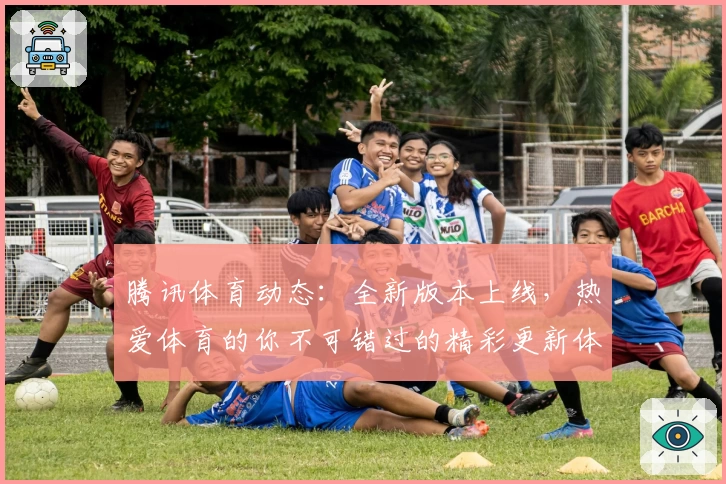 腾讯体育动态：全新版本上线，热爱体育的你不可错过的精彩更新体验