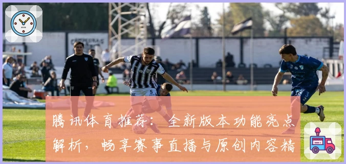 腾讯体育推荐：全新版本功能亮点解析，畅享赛事直播与原创内容精华