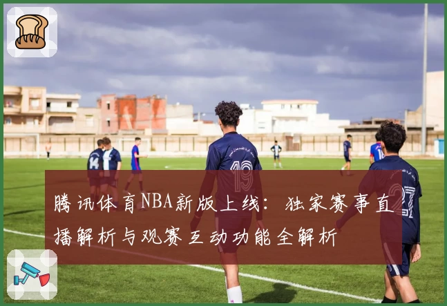腾讯体育NBA新版上线：独家赛事直播解析与观赛互动功能全解析