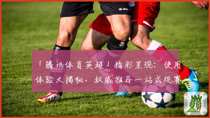 「腾讯体育英超」精彩呈现:使用体验大揭秘,权威推荐一站式观赛平台