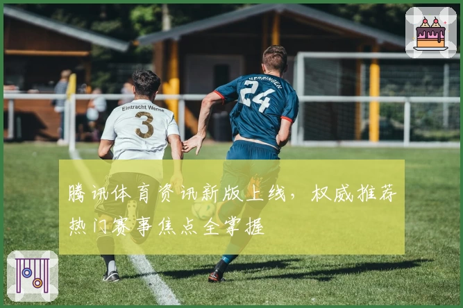 腾讯体育资讯新版上线，权威推荐热门赛事焦点全掌握
