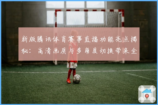 新版腾讯体育赛事直播功能亮点揭秘：高清画质与多角度切换带来全新观赛体验