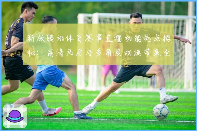 新版腾讯体育赛事直播功能亮点揭秘：高清画质与多角度切换带来全新观赛体验