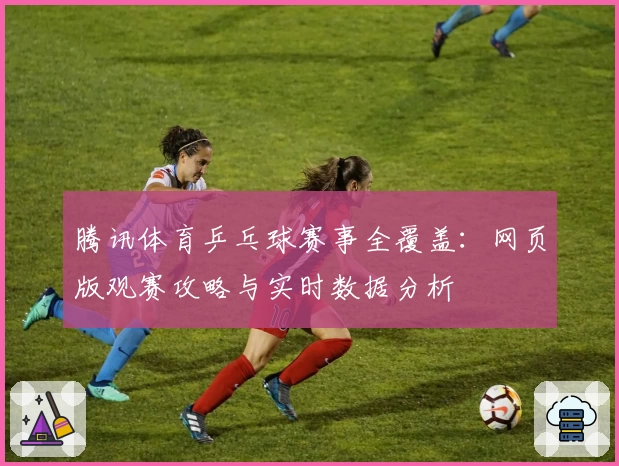 腾讯体育乒乓球赛事全覆盖：网页版观赛攻略与实时数据分析