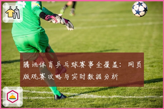 腾讯体育乒乓球赛事全覆盖：网页版观赛攻略与实时数据分析