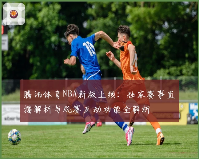 腾讯体育NBA新版上线：独家赛事直播解析与观赛互动功能全解析
